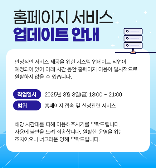
			홈페이지 서비스 업데이트 안내
			안정적인 서비스 제공을 위한 시스템 업데이트 작업이 예정되어 있어 아래 시간 동안 홈페이지 이용이 일시적으로 원활하지 않을 수 있습니다.
			작업 일시: 2025년 8월 8일(금) 18:00 ~ 21:00
			범위: 홈페이지 접속, 및 신청관련 서비스
			해당 시간대를 피해 이용해주시기를 부탁드립니다.
			사용에 불편을 드려 죄송합니다. 원활한 운영을 위한 조치이오니 너그러운 양해 부탁드립니다.
		